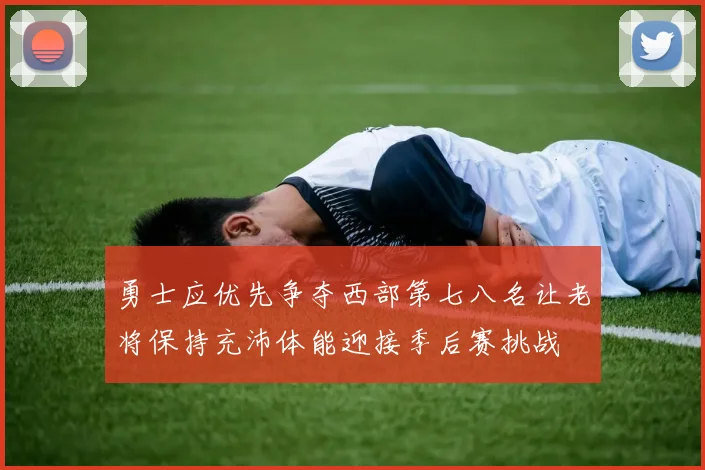 勇士应优先争夺西部第七八名让老将保持充沛体能迎接季后赛挑战
