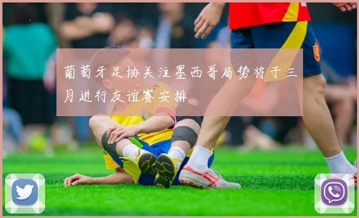 葡萄牙足协关注墨西哥局势将于三月进行友谊赛安排