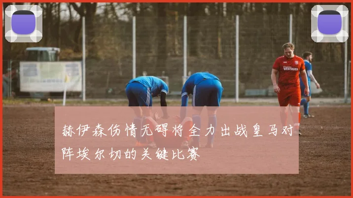 赫伊森伤情无碍将全力出战皇马对阵埃尔切的关键比赛