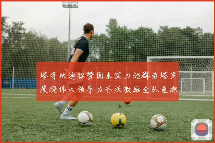 塔奇纳迪称赞国米实力超群劳塔罗展现伟大领导力齐沃激励全队重燃斗志