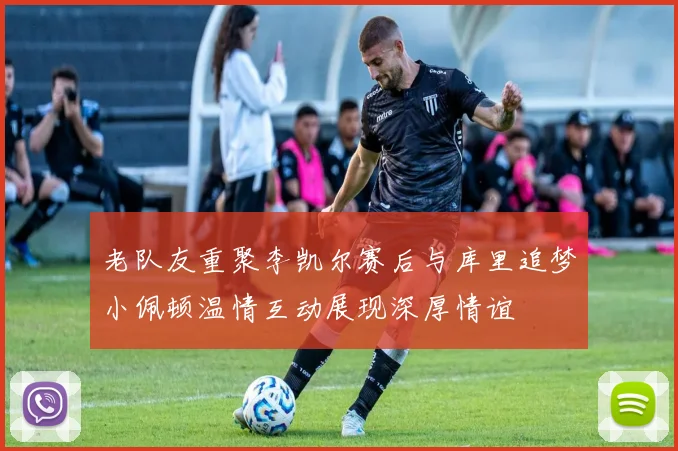 老队友重聚李凯尔赛后与库里追梦小佩顿温情互动展现深厚情谊