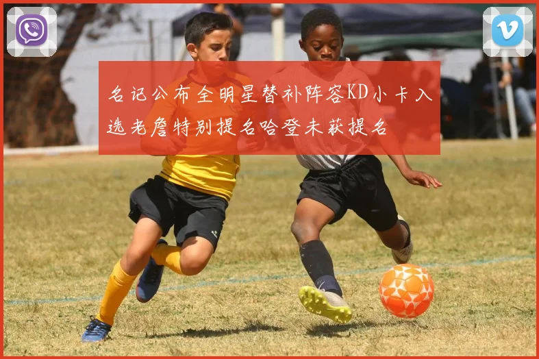 名记公布全明星替补阵容KD小卡入选老詹特别提名哈登未获提名