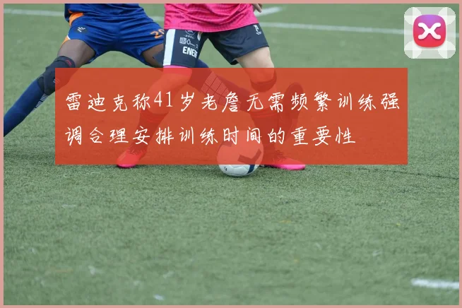 雷迪克称41岁老詹无需频繁训练强调合理安排训练时间的重要性