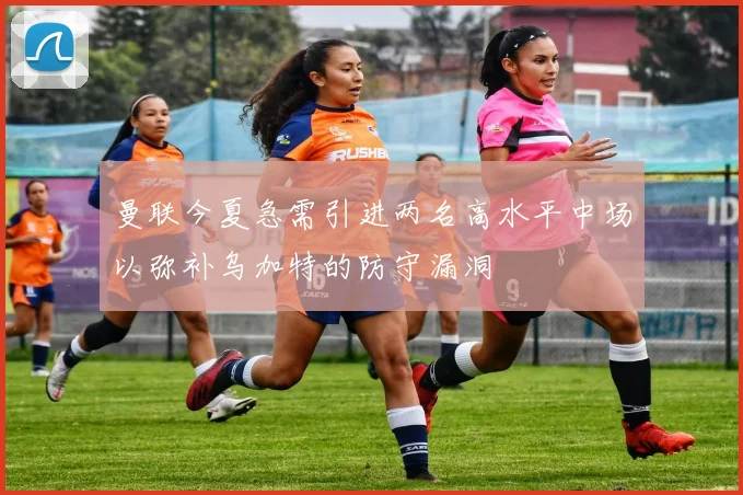 曼联今夏急需引进两名高水平中场以弥补乌加特的防守漏洞