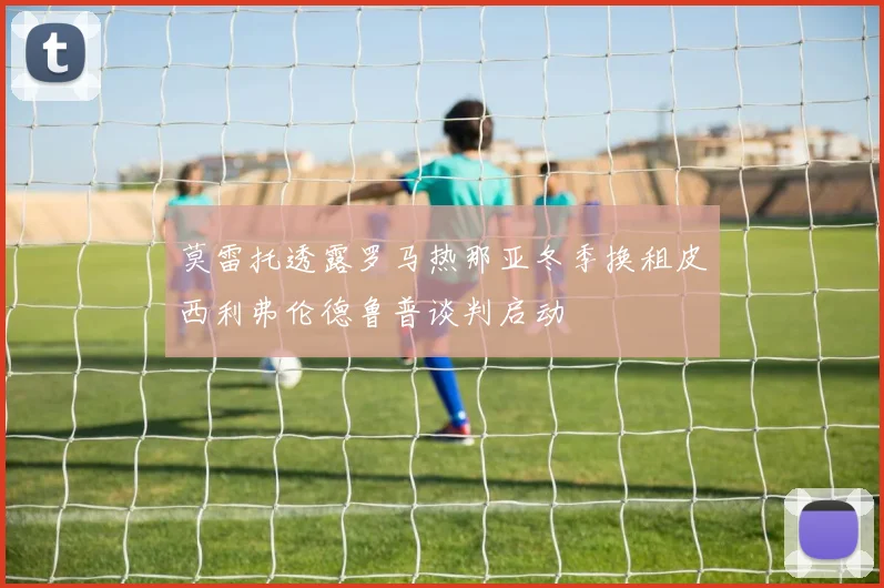 莫雷托透露罗马热那亚冬季换租皮西利弗伦德鲁普谈判启动