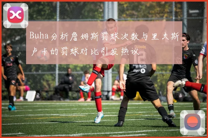 Buha分析詹姆斯罚球次数与里夫斯卢卡的罚球对比引发热议