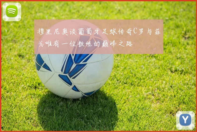 穆里尼奥谈葡萄牙足球传奇C罗与菲戈唯有一位教练的巅峰之路